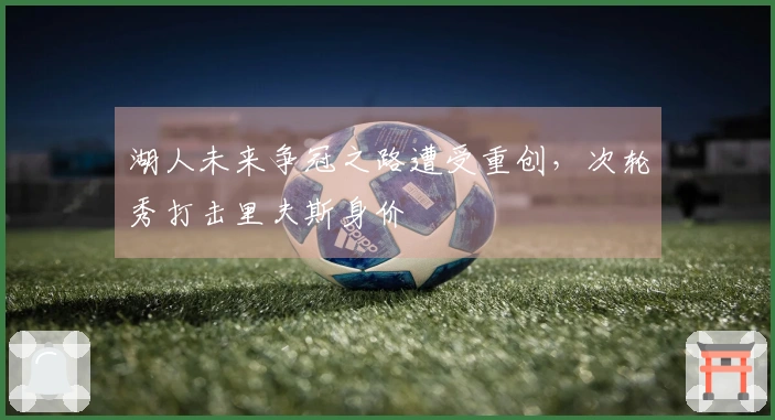 湖人未来争冠之路遭受重创，次轮秀打击里夫斯身价